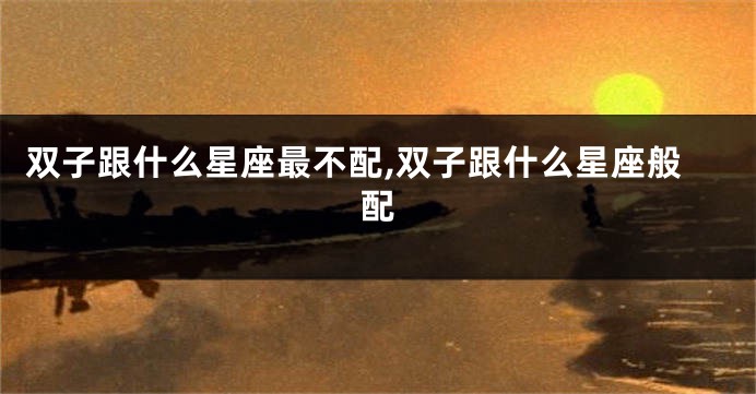 双子跟什么星座最不配,双子跟什么星座般配