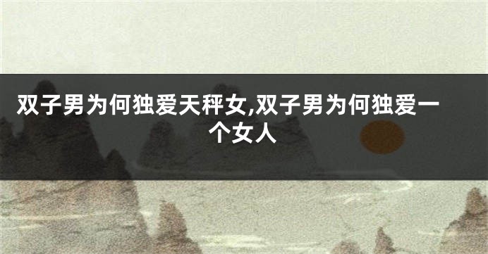 双子男为何独爱天秤女,双子男为何独爱一个女人