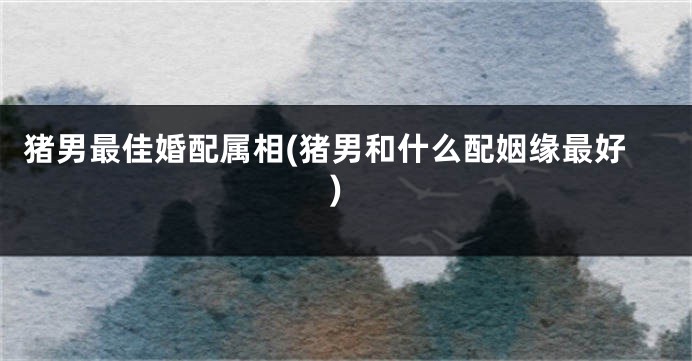 猪男最佳婚配属相(猪男和什么配姻缘最好)