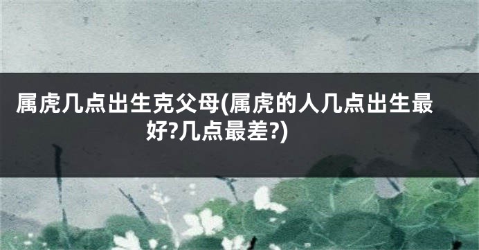 属虎几点出生克父母(属虎的人几点出生最好?几点最差?)