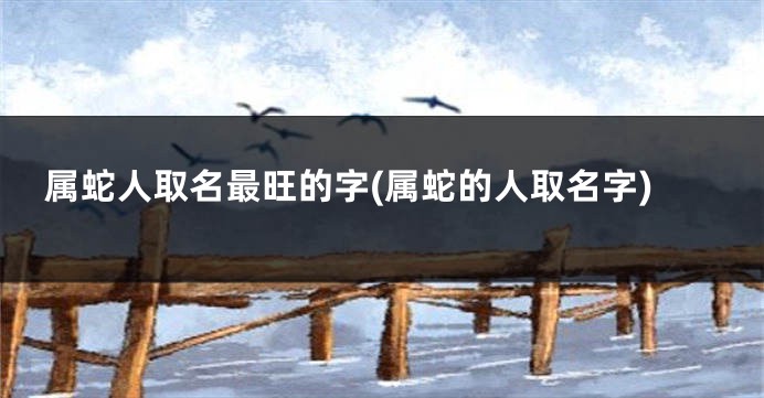 属蛇人取名最旺的字(属蛇的人取名字)