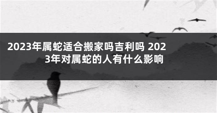 2023年属蛇适合搬家吗吉利吗 2023年对属蛇的人有什么影响