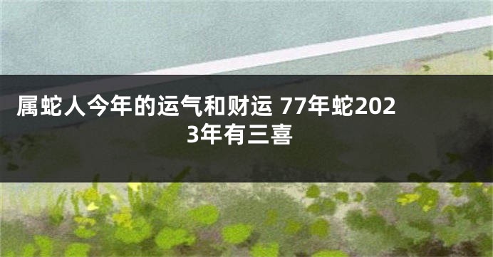 属蛇人今年的运气和财运 77年蛇2023年有三喜