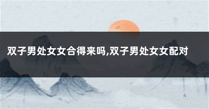 双子男处女女合得来吗,双子男处女女配对