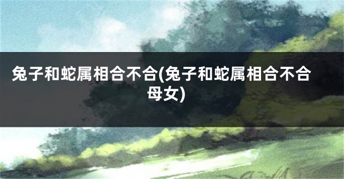 兔子和蛇属相合不合(兔子和蛇属相合不合母女)