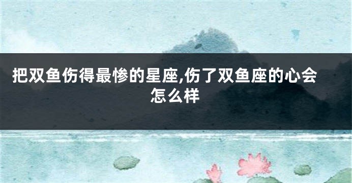 把双鱼伤得最惨的星座,伤了双鱼座的心会怎么样