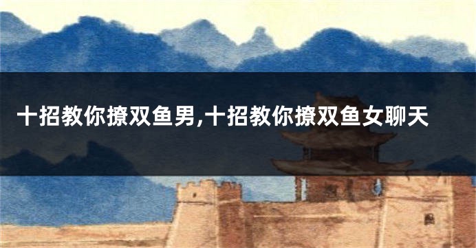 十招教你撩双鱼男,十招教你撩双鱼女聊天