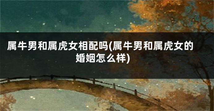 属牛男和属虎女相配吗(属牛男和属虎女的婚姻怎么样)