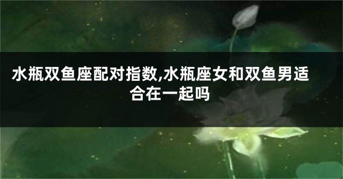 水瓶双鱼座配对指数,水瓶座女和双鱼男适合在一起吗