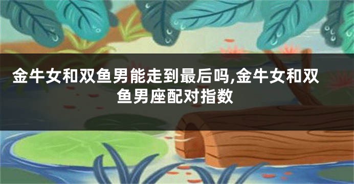 金牛女和双鱼男能走到最后吗,金牛女和双鱼男座配对指数