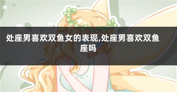 处座男喜欢双鱼女的表现,处座男喜欢双鱼座吗