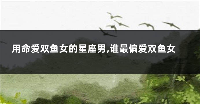 用命爱双鱼女的星座男,谁最偏爱双鱼女