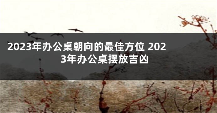2023年办公桌朝向的最佳方位 2023年办公桌摆放吉凶