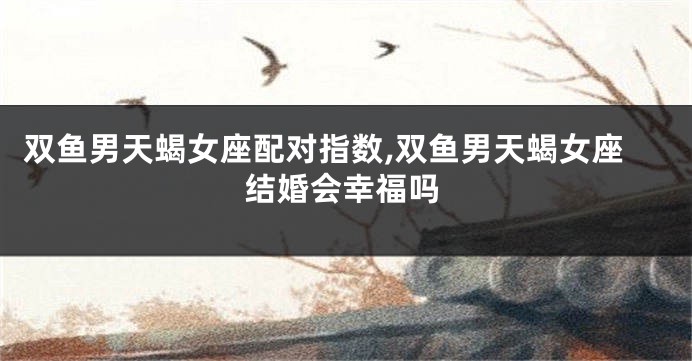 双鱼男天蝎女座配对指数,双鱼男天蝎女座结婚会幸福吗