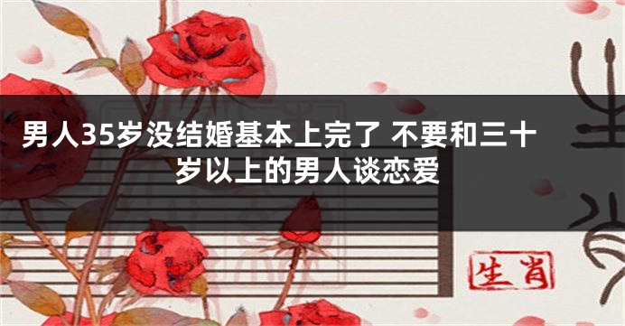 男人35岁没结婚基本上完了 不要和三十岁以上的男人谈恋爱