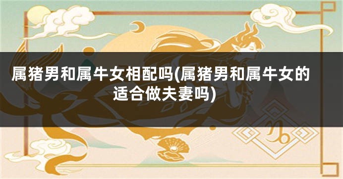 属猪男和属牛女相配吗(属猪男和属牛女的适合做夫妻吗)