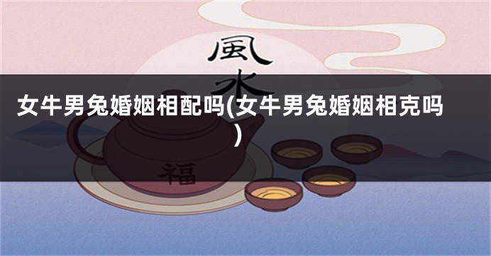 女牛男兔婚姻相配吗(女牛男兔婚姻相克吗)