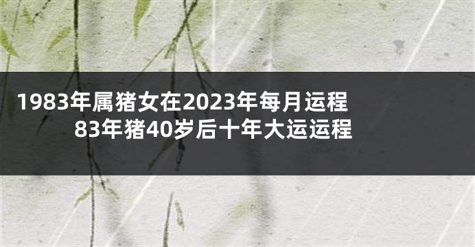 1983年属猪女在2023年每月运程 83年猪40岁后十年大运运程