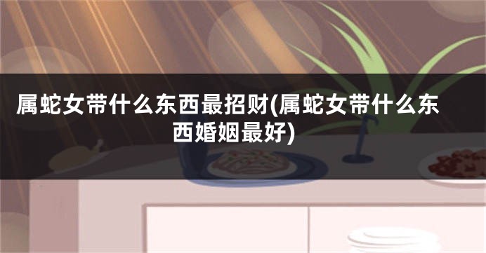 属蛇女带什么东西最招财(属蛇女带什么东西婚姻最好)