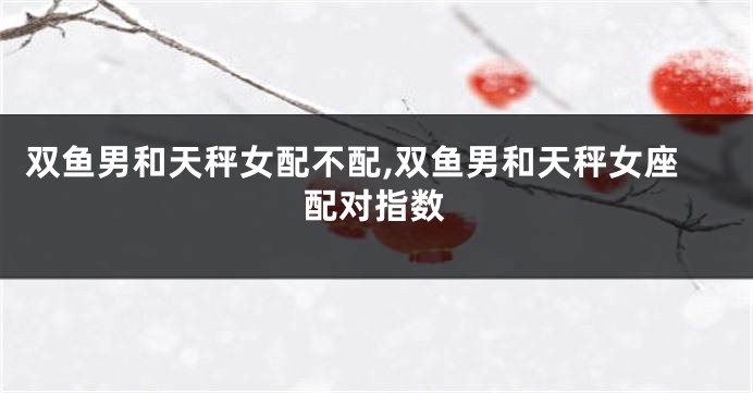 双鱼男和天秤女配不配,双鱼男和天秤女座配对指数