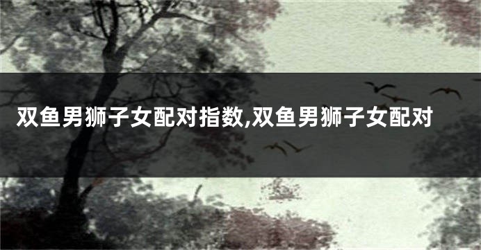 双鱼男狮子女配对指数,双鱼男狮子女配对