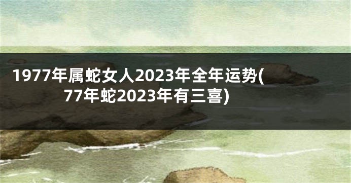 1977年属蛇女人2023年全年运势(77年蛇2023年有三喜)