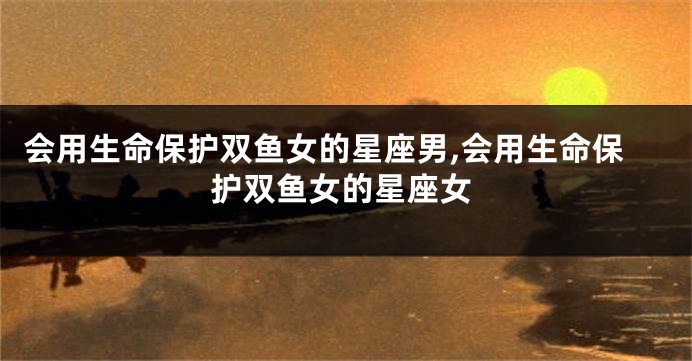 会用生命保护双鱼女的星座男,会用生命保护双鱼女的星座女