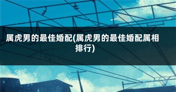 属虎男的最佳婚配(属虎男的最佳婚配属相排行)