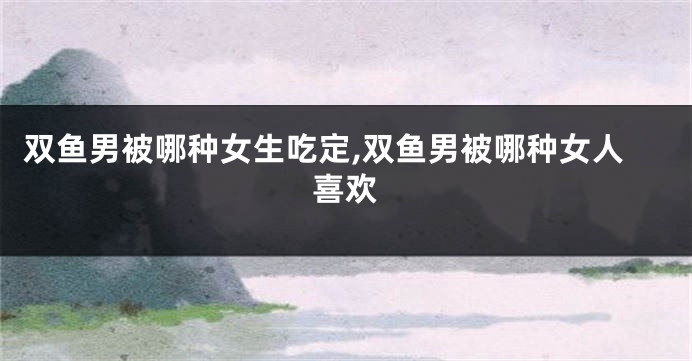 双鱼男被哪种女生吃定,双鱼男被哪种女人喜欢