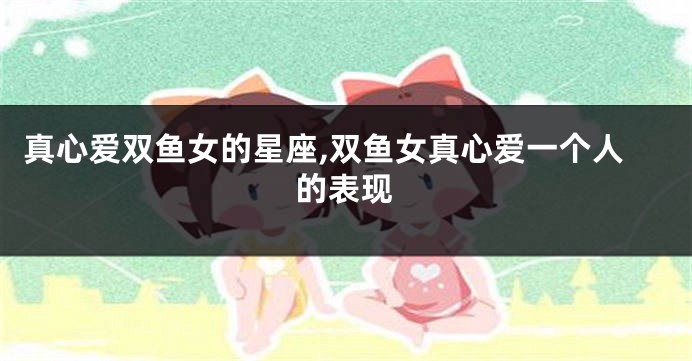 真心爱双鱼女的星座,双鱼女真心爱一个人的表现