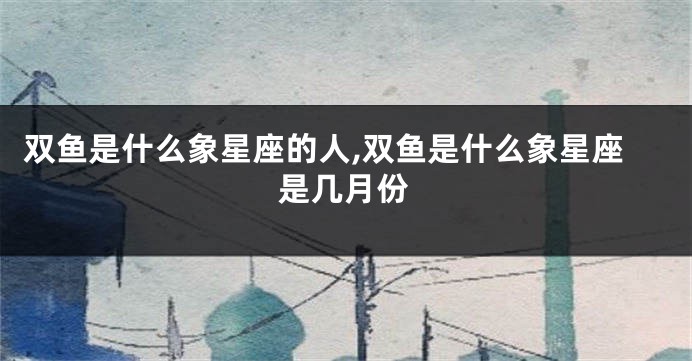 双鱼是什么象星座的人,双鱼是什么象星座是几月份