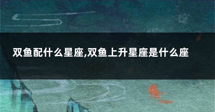 双鱼配什么星座,双鱼上升星座是什么座