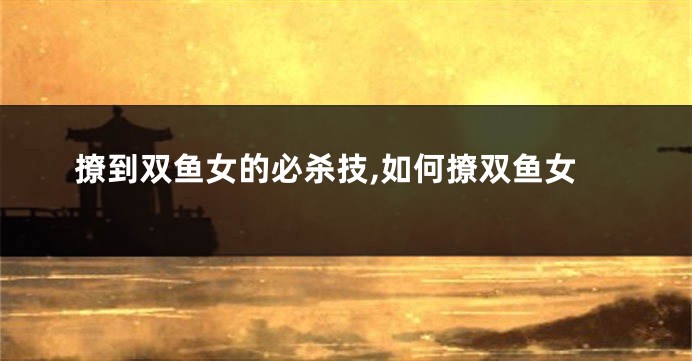 撩到双鱼女的必杀技,如何撩双鱼女