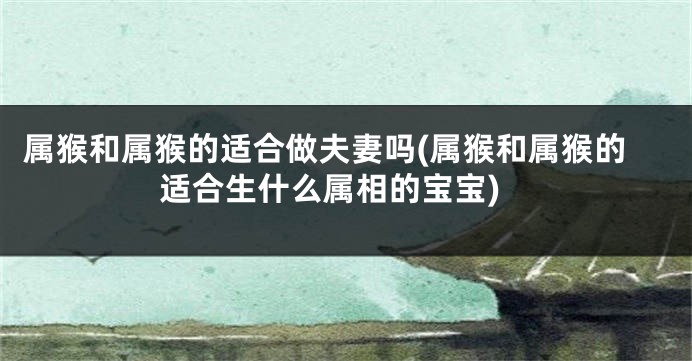 属猴和属猴的适合做夫妻吗(属猴和属猴的适合生什么属相的宝宝)