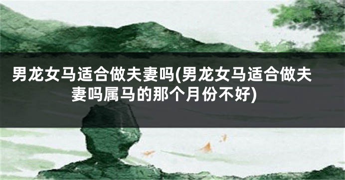 男龙女马适合做夫妻吗(男龙女马适合做夫妻吗属马的那个月份不好)