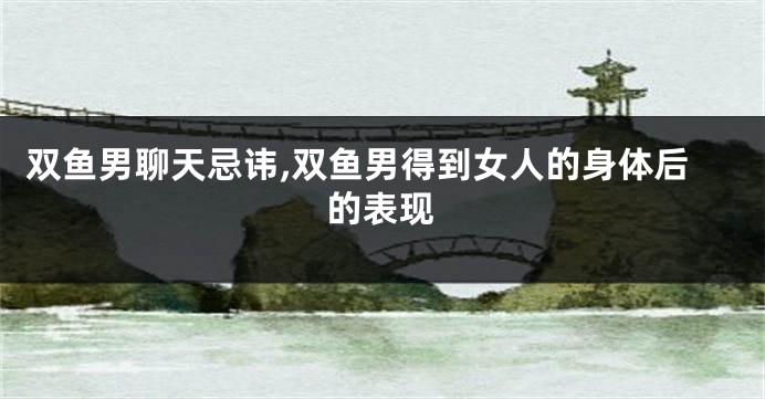 双鱼男聊天忌讳,双鱼男得到女人的身体后的表现