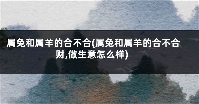 属兔和属羊的合不合(属兔和属羊的合不合财,做生意怎么样)