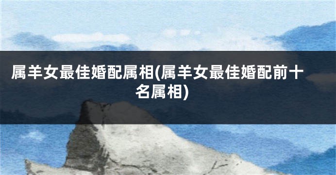 属羊女最佳婚配属相(属羊女最佳婚配前十名属相)