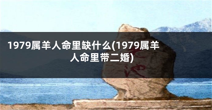 1979属羊人命里缺什么(1979属羊人命里带二婚)