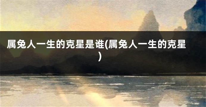 属兔人一生的克星是谁(属兔人一生的克星)