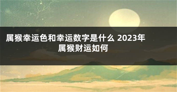 属猴幸运色和幸运数字是什么 2023年属猴财运如何 