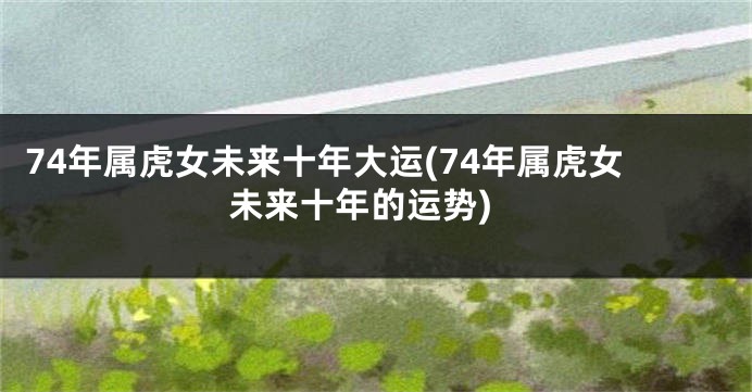 74年属虎女未来十年大运(74年属虎女未来十年的运势)