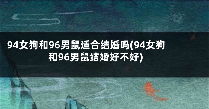 94女狗和96男鼠适合结婚吗(94女狗和96男鼠结婚好不好)