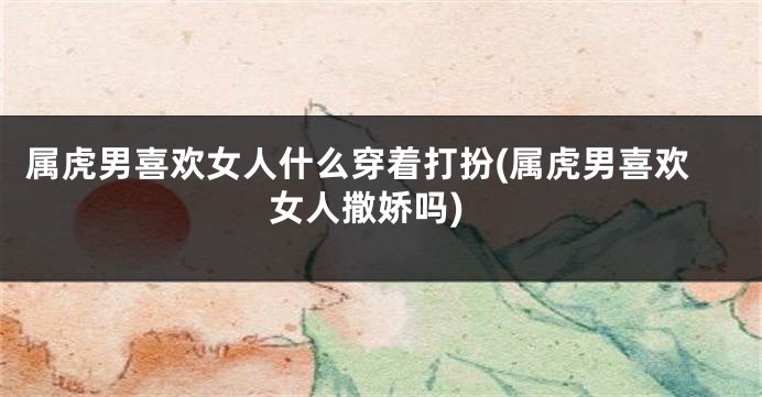 属虎男喜欢女人什么穿着打扮(属虎男喜欢女人撒娇吗)