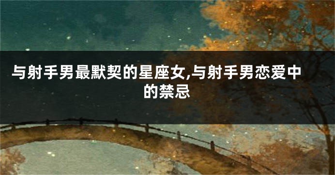 与射手男最默契的星座女,与射手男恋爱中的禁忌