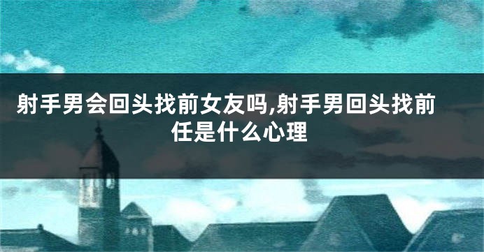 射手男会回头找前女友吗,射手男回头找前任是什么心理