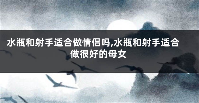 水瓶和射手适合做情侣吗,水瓶和射手适合做很好的母女