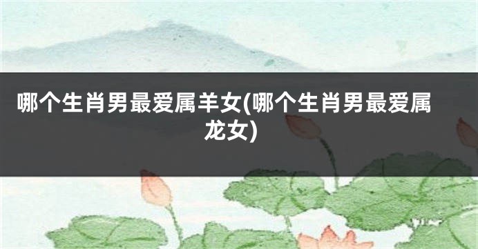 哪个生肖男最爱属羊女(哪个生肖男最爱属龙女)