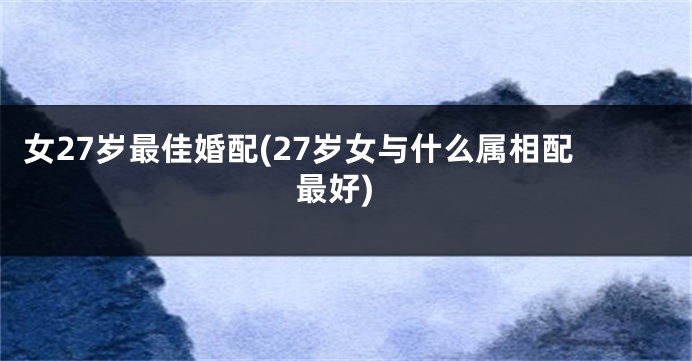 女27岁最佳婚配(27岁女与什么属相配最好)