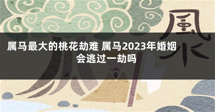 属马最大的桃花劫难 属马2023年婚姻会逃过一劫吗